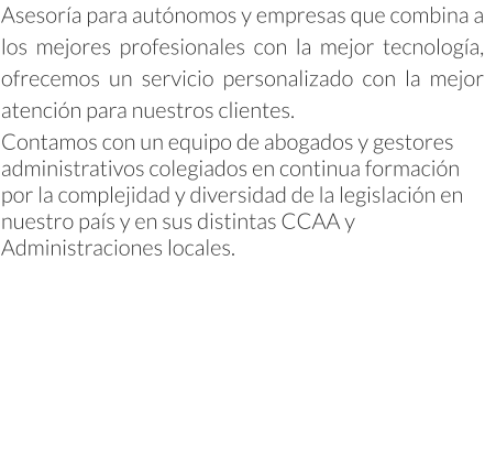 Asesoría para autónomos y empresas que combina a los mejores profesionales con la mejor tecnología, ofrecemos un servicio personalizado con la mejor atención para nuestros clientes. Contamos con un equipo de abogados y gestores administrativos colegiados en continua formación por la complejidad y diversidad de la legislación en nuestro país y en sus distintas CCAA y Administraciones locales.