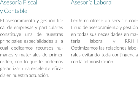 El asesoramiento y gestión fiscal de empresas y particulares constituye una de nuestras principales especialidades a la cual dedicamos recursos humanos y materiales de primer orden, con lo que le podemos garantizar una excelente eficacia en nuestra actuación. Asesoría Fiscal  y Contable Asesoría Laboral LexJetro ofrece un servicio continuo de asesoramiento y gestión en todas sus necesidades en materia laboral y RRHH Optimizamos las relaciones laborales evitando toda contingencia con la administración.