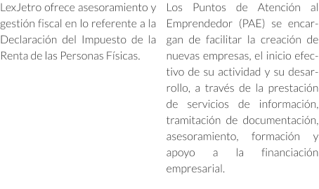 LexJetro ofrece asesoramiento y gestión fiscal en lo referente a la Declaración del Impuesto de la Renta de las Personas Físicas. Los Puntos de Atención al Emprendedor (PAE) se encargan de facilitar la creación de nuevas empresas, el inicio efectivo de su actividad y su desarrollo, a través de la prestación de servicios de información, tramitación de documentación, asesoramiento, formación y apoyo a la financiación empresarial.