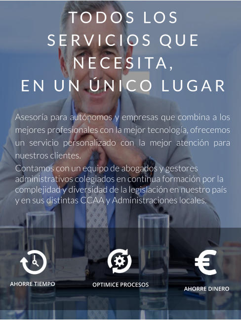 TODOS LOS SERVICIOS QUE NECESITA,  EN UN ÚNICO LUGAR  Asesoría para autónomos y empresas que combina a los mejores profesionales con la mejor tecnología, ofrecemos un servicio personalizado con la mejor atención para nuestros clientes. Contamos con un equipo de abogados y gestores administrativos colegiados en continua formación por la complejidad y diversidad de la legislación en nuestro país y en sus distintas CCAA y Administraciones locales. AHORRE TIEMPO    AHORRE DINERO OPTIMICE PROCESOS