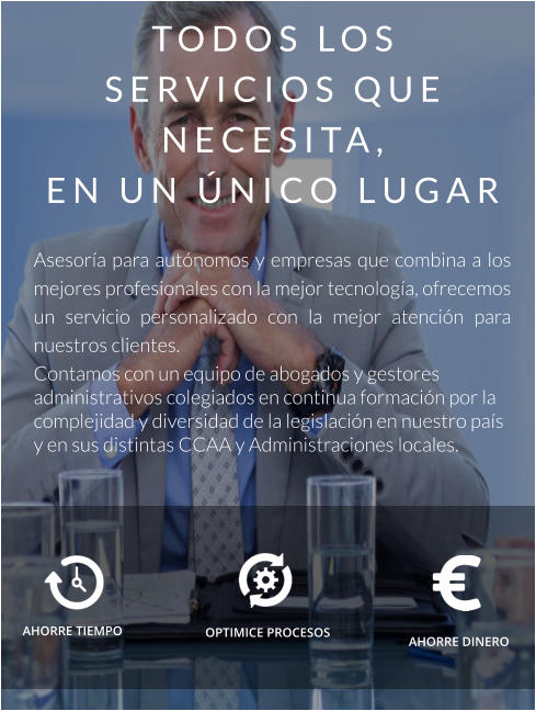 TODOS LOS SERVICIOS QUE NECESITA,  EN UN ÚNICO LUGAR  Asesoría para autónomos y empresas que combina a los mejores profesionales con la mejor tecnología, ofrecemos un servicio personalizado con la mejor atención para nuestros clientes. Contamos con un equipo de abogados y gestores administrativos colegiados en continua formación por la complejidad y diversidad de la legislación en nuestro país y en sus distintas CCAA y Administraciones locales. AHORRE TIEMPO    AHORRE DINERO OPTIMICE PROCESOS