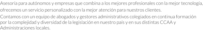 Asesoría para autónomos y empresas que combina a los mejores profesionales con la mejor tecnología, ofrecemos un servicio personalizado con la mejor atención para nuestros clientes. Contamos con un equipo de abogados y gestores administrativos colegiados en continua formación por la complejidad y diversidad de la legislación en nuestro país y en sus distintas CCAA y Administraciones locales.