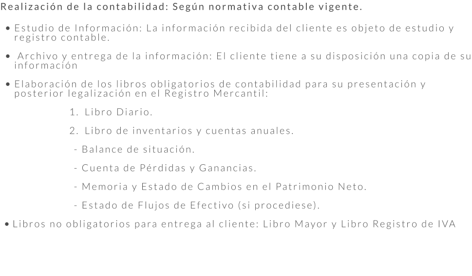 Realización de la contabilidad: Según normativa contable vigente.  •	Estudio de Información: La información recibida del cliente es objeto de estudio y registro contable.  •	 Archivo y entrega de la información: El cliente tiene a su disposición una copia de su información •	Elaboración de los libros obligatorios de contabilidad para su presentación y posterior legalización en el Registro Mercantil:  	1.	Libro Diario. 	2.	Libro de inventarios y cuentas anuales.  - Balance de situación.  - Cuenta de Pérdidas y Ganancias.	  - Memoria y Estado de Cambios en el Patrimonio Neto.  - Estado de Flujos de Efectivo (si procediese).  •	Libros no obligatorios para entrega al cliente: Libro Mayor y Libro Registro de IVA