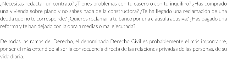 ¿Necesitas redactar un contrato? ¿Tienes problemas con tu casero o con tu inquilino? ¿Has comprado una vivienda sobre plano y no sabes nada de la constructora? ¿Te ha llegado una reclamación de una deuda que no te corresponde? ¿Quieres reclamar a tu banco por una cláusula abusiva? ¿Has pagado una reforma y te han dejado con la obra a medias o mal ejecutada?  De todas las ramas del Derecho, el denominado Derecho Civil es probablemente el más importante, por ser el más extendido al ser la consecuencia directa de las relaciones privadas de las personas, de su vida diaria.