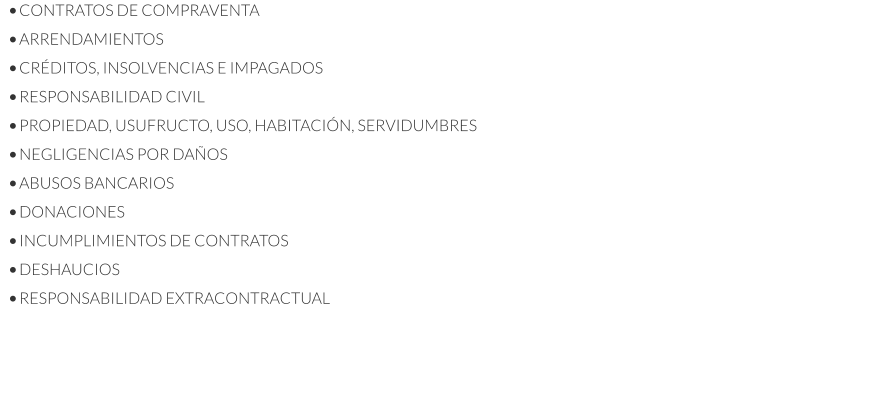 •	CONTRATOS DE COMPRAVENTA •	ARRENDAMIENTOS •	CRÉDITOS, INSOLVENCIAS E IMPAGADOS •	RESPONSABILIDAD CIVIL •	PROPIEDAD, USUFRUCTO, USO, HABITACIÓN, SERVIDUMBRES •	NEGLIGENCIAS POR DAÑOS •	ABUSOS BANCARIOS •	DONACIONES •	INCUMPLIMIENTOS DE CONTRATOS •	DESHAUCIOS •	RESPONSABILIDAD EXTRACONTRACTUAL